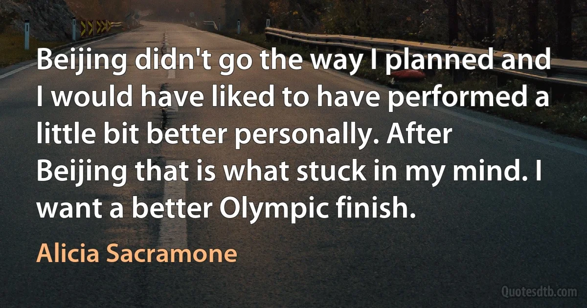 Beijing didn't go the way I planned and I would have liked to have performed a little bit better personally. After Beijing that is what stuck in my mind. I want a better Olympic finish. (Alicia Sacramone)