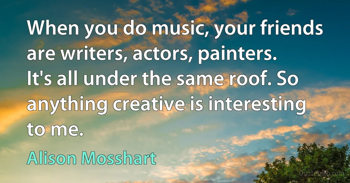 When you do music, your friends are writers, actors, painters. It's all under the same roof. So anything creative is interesting to me. (Alison Mosshart)