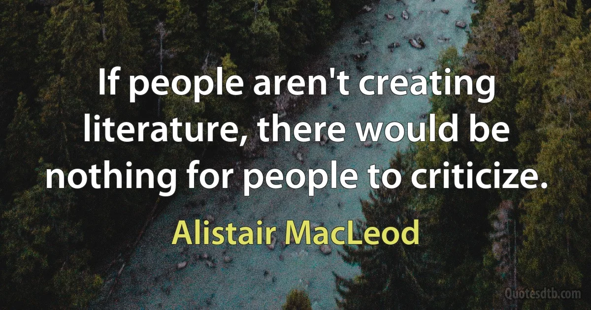 If people aren't creating literature, there would be nothing for people to criticize. (Alistair MacLeod)