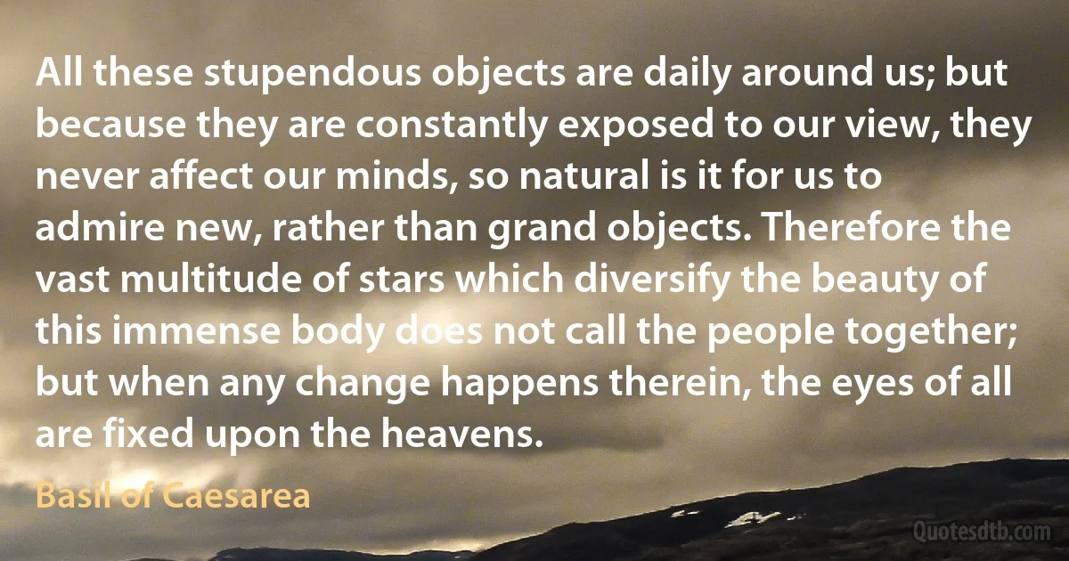 All these stupendous objects are daily around us; but because they are constantly exposed to our view, they never affect our minds, so natural is it for us to admire new, rather than grand objects. Therefore the vast multitude of stars which diversify the beauty of this immense body does not call the people together; but when any change happens therein, the eyes of all are fixed upon the heavens. (Basil of Caesarea)