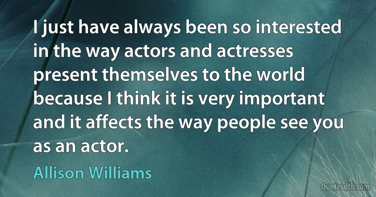 I just have always been so interested in the way actors and actresses present themselves to the world because I think it is very important and it affects the way people see you as an actor. (Allison Williams)