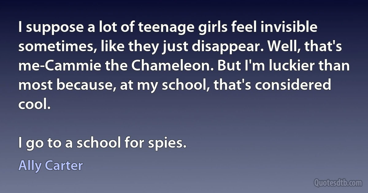 I suppose a lot of teenage girls feel invisible sometimes, like they just disappear. Well, that's me-Cammie the Chameleon. But I'm luckier than most because, at my school, that's considered cool.

I go to a school for spies. (Ally Carter)