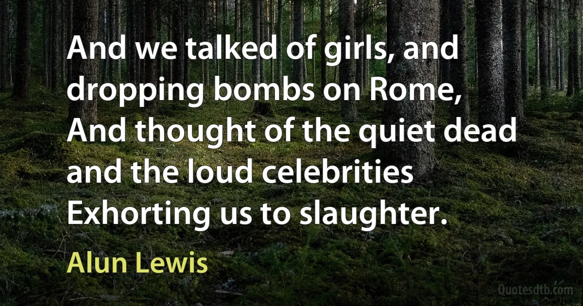 And we talked of girls, and dropping bombs on Rome,
And thought of the quiet dead and the loud celebrities
Exhorting us to slaughter. (Alun Lewis)