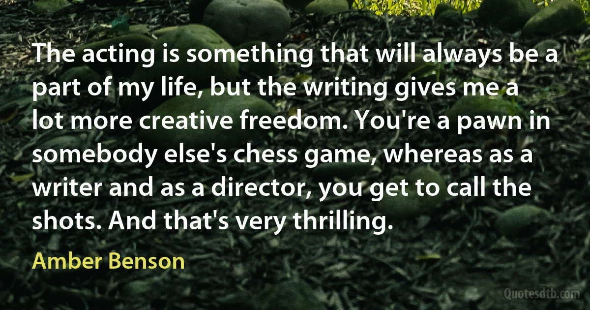 The acting is something that will always be a part of my life, but the writing gives me a lot more creative freedom. You're a pawn in somebody else's chess game, whereas as a writer and as a director, you get to call the shots. And that's very thrilling. (Amber Benson)