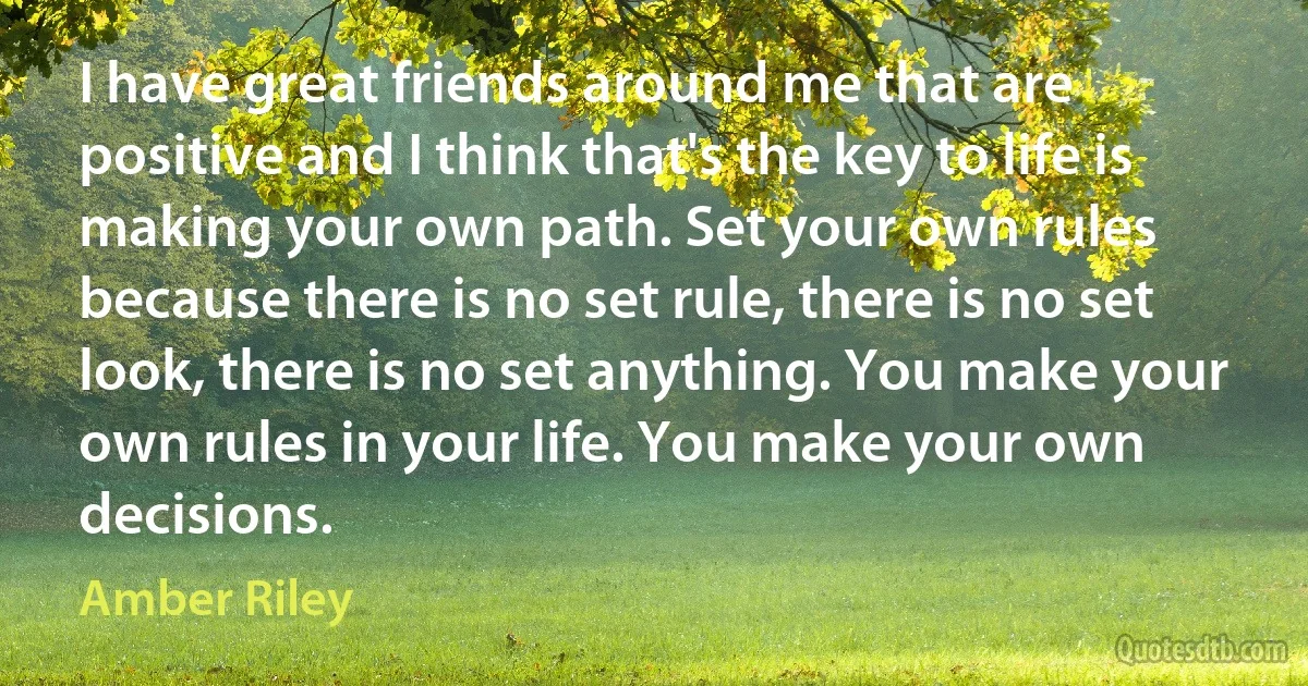 I have great friends around me that are positive and I think that's the key to life is making your own path. Set your own rules because there is no set rule, there is no set look, there is no set anything. You make your own rules in your life. You make your own decisions. (Amber Riley)