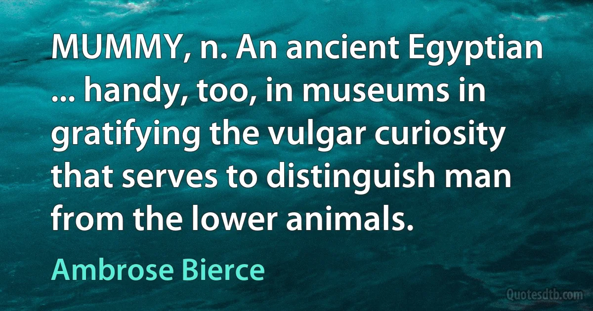 MUMMY, n. An ancient Egyptian ... handy, too, in museums in gratifying the vulgar curiosity that serves to distinguish man from the lower animals. (Ambrose Bierce)