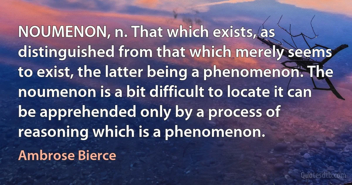 NOUMENON, n. That which exists, as distinguished from that which merely seems to exist, the latter being a phenomenon. The noumenon is a bit difficult to locate it can be apprehended only by a process of reasoning which is a phenomenon. (Ambrose Bierce)