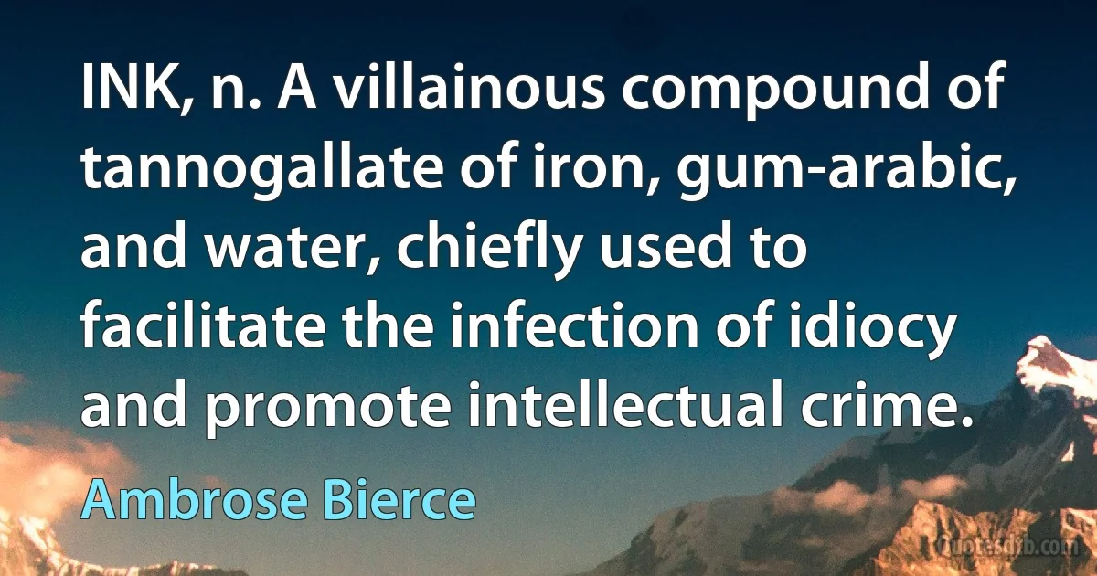 INK, n. A villainous compound of tannogallate of iron, gum-arabic, and water, chiefly used to facilitate the infection of idiocy and promote intellectual crime. (Ambrose Bierce)