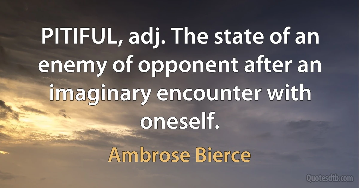 PITIFUL, adj. The state of an enemy of opponent after an imaginary encounter with oneself. (Ambrose Bierce)