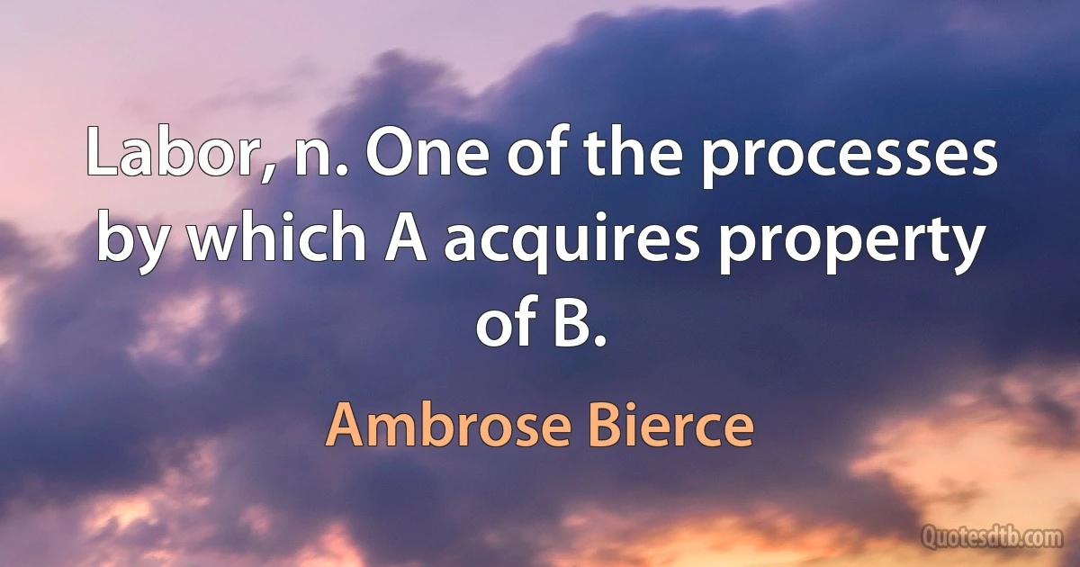 Labor, n. One of the processes by which A acquires property of B. (Ambrose Bierce)