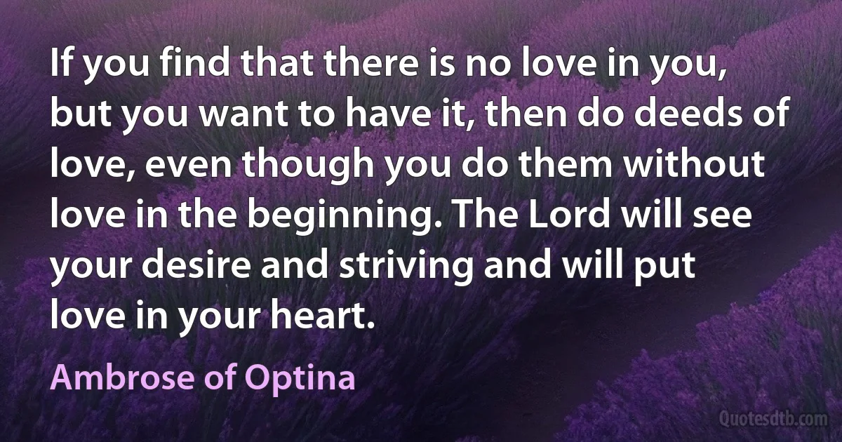 If you find that there is no love in you, but you want to have it, then do deeds of love, even though you do them without love in the beginning. The Lord will see your desire and striving and will put love in your heart. (Ambrose of Optina)