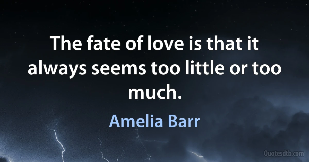 The fate of love is that it always seems too little or too much. (Amelia Barr)