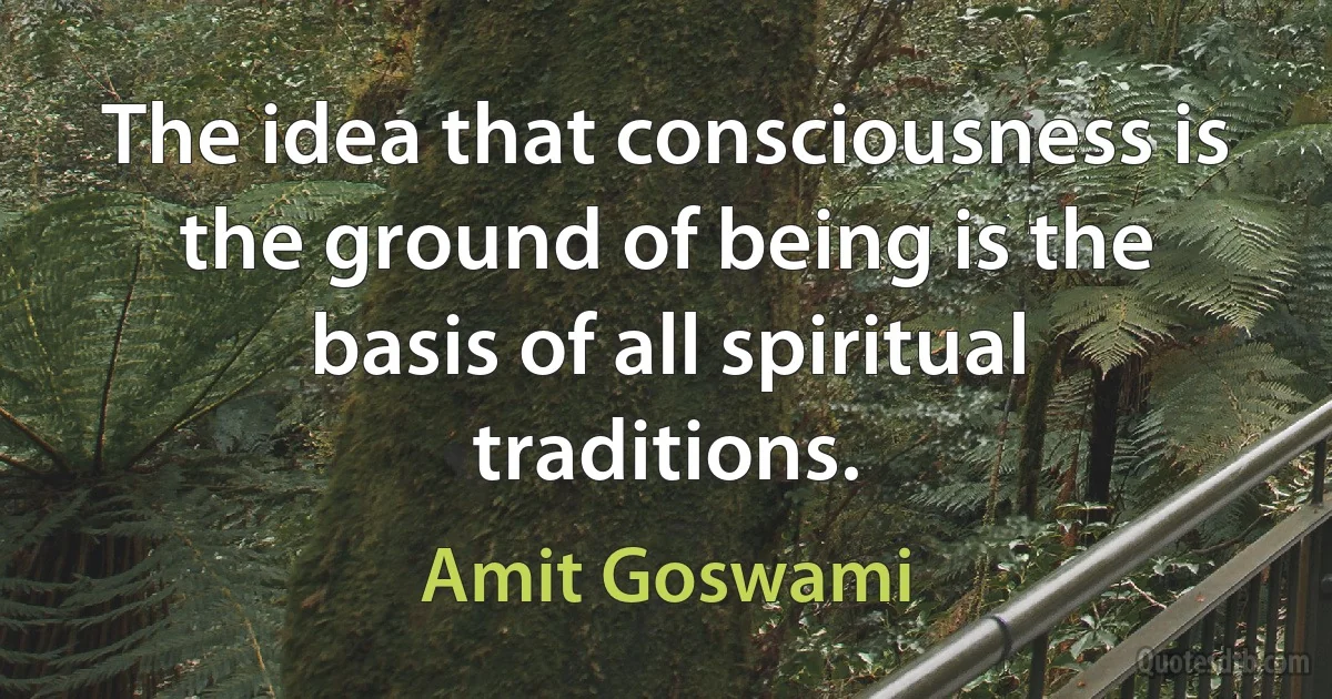 The idea that consciousness is the ground of being is the basis of all spiritual traditions. (Amit Goswami)