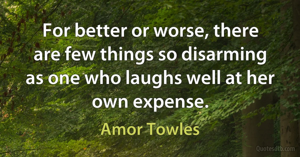 For better or worse, there are few things so disarming as one who laughs well at her own expense. (Amor Towles)