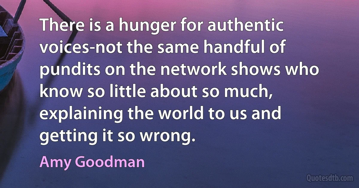 There is a hunger for authentic voices-not the same handful of pundits on the network shows who know so little about so much, explaining the world to us and getting it so wrong. (Amy Goodman)