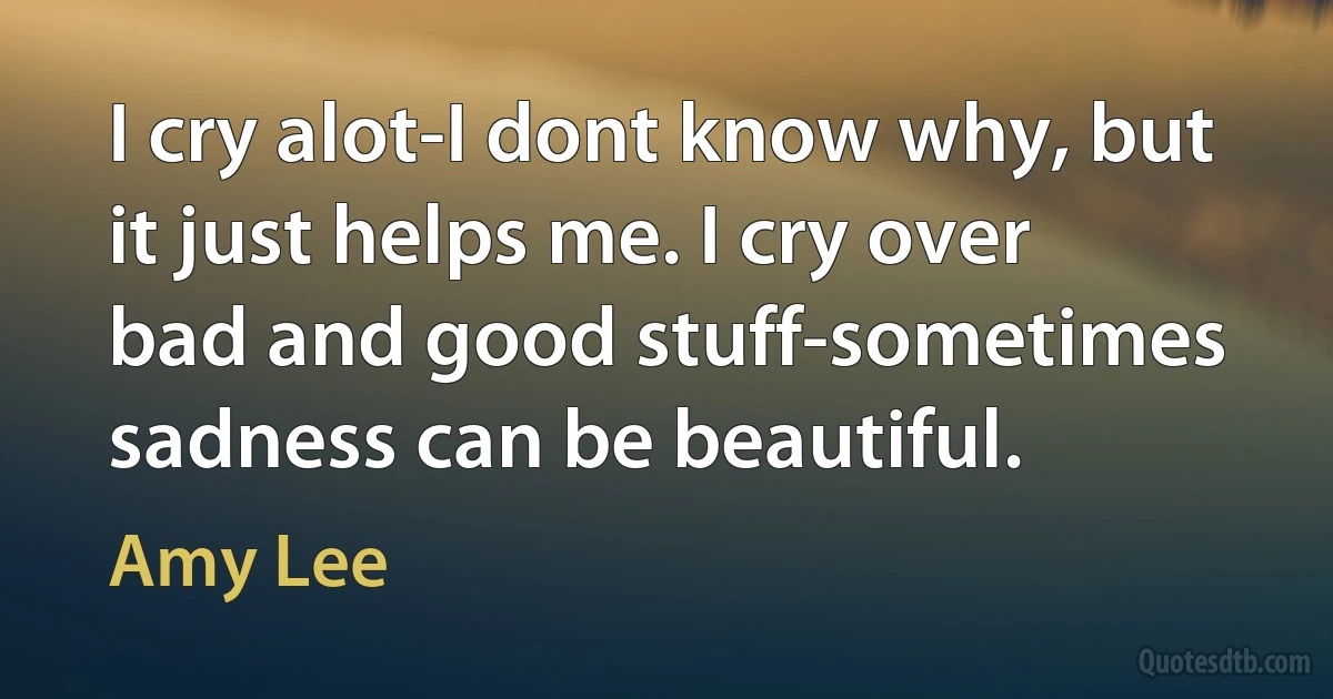 I cry alot-I dont know why, but it just helps me. I cry over bad and good stuff-sometimes sadness can be beautiful. (Amy Lee)