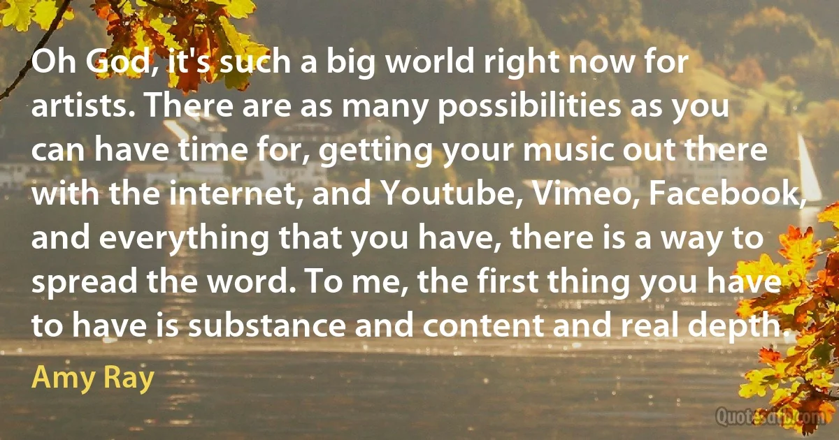 Oh God, it's such a big world right now for artists. There are as many possibilities as you can have time for, getting your music out there with the internet, and Youtube, Vimeo, Facebook, and everything that you have, there is a way to spread the word. To me, the first thing you have to have is substance and content and real depth. (Amy Ray)