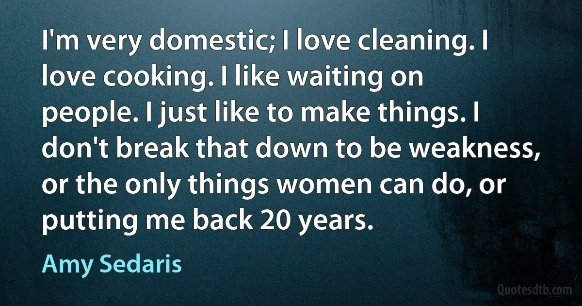 I'm very domestic; I love cleaning. I love cooking. I like waiting on people. I just like to make things. I don't break that down to be weakness, or the only things women can do, or putting me back 20 years. (Amy Sedaris)