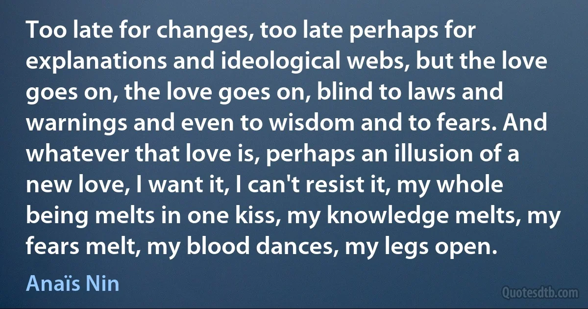 Too late for changes, too late perhaps for explanations and ideological webs, but the love goes on, the love goes on, blind to laws and warnings and even to wisdom and to fears. And whatever that love is, perhaps an illusion of a new love, I want it, I can't resist it, my whole being melts in one kiss, my knowledge melts, my fears melt, my blood dances, my legs open. (Anaïs Nin)