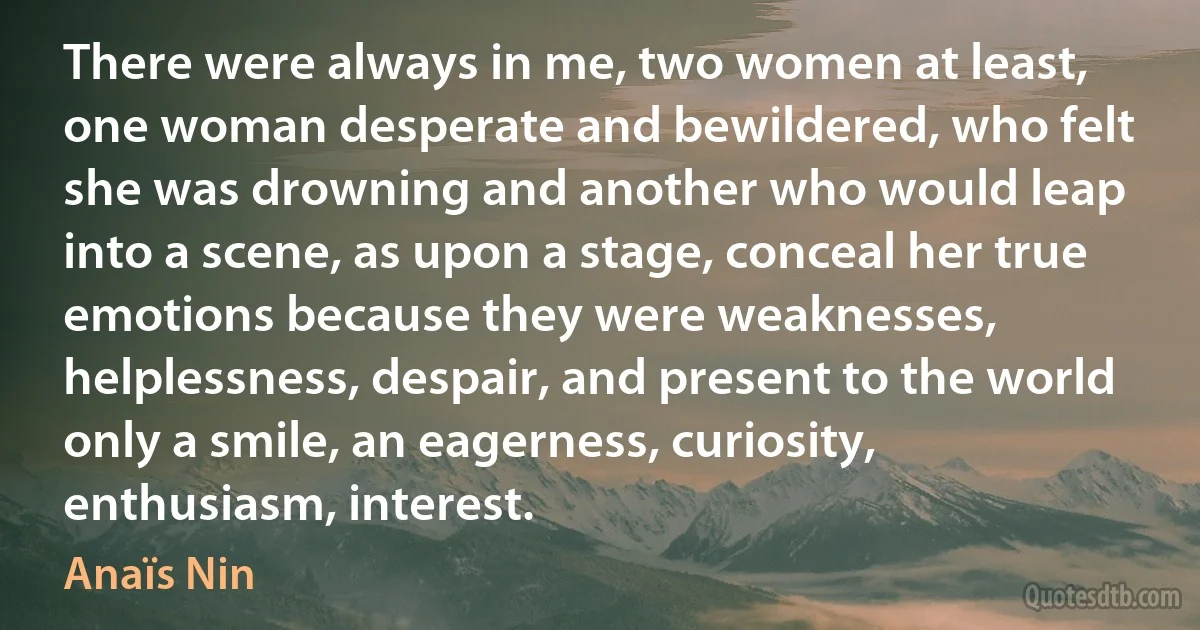 There were always in me, two women at least, one woman desperate and bewildered, who felt she was drowning and another who would leap into a scene, as upon a stage, conceal her true emotions because they were weaknesses, helplessness, despair, and present to the world only a smile, an eagerness, curiosity, enthusiasm, interest. (Anaïs Nin)