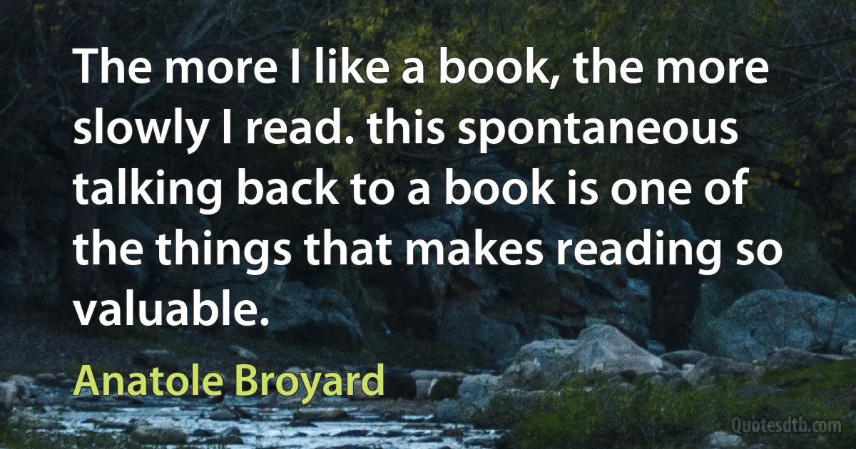 The more I like a book, the more slowly I read. this spontaneous talking back to a book is one of the things that makes reading so valuable. (Anatole Broyard)