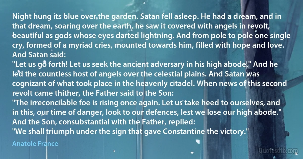 Night hung its blue over the garden. Satan fell asleep. He had a dream, and in that dream, soaring over the earth, he saw it covered with angels in revolt, beautiful as gods whose eyes darted lightning. And from pole to pole one single cry, formed of a myriad cries, mounted towards him, filled with hope and love. And Satan said:
"Let us go forth! Let us seek the ancient adversary in his high abode." And he led the countless host of angels over the celestial plains. And Satan was cognizant of what took place in the heavenly citadel. When news of this second revolt came thither, the Father said to the Son:
"The irreconcilable foe is rising once again. Let us take heed to ourselves, and in this, our time of danger, look to our defences, lest we lose our high abode."
And the Son, consubstantial with the Father, replied:
"We shall triumph under the sign that gave Constantine the victory." (Anatole France)