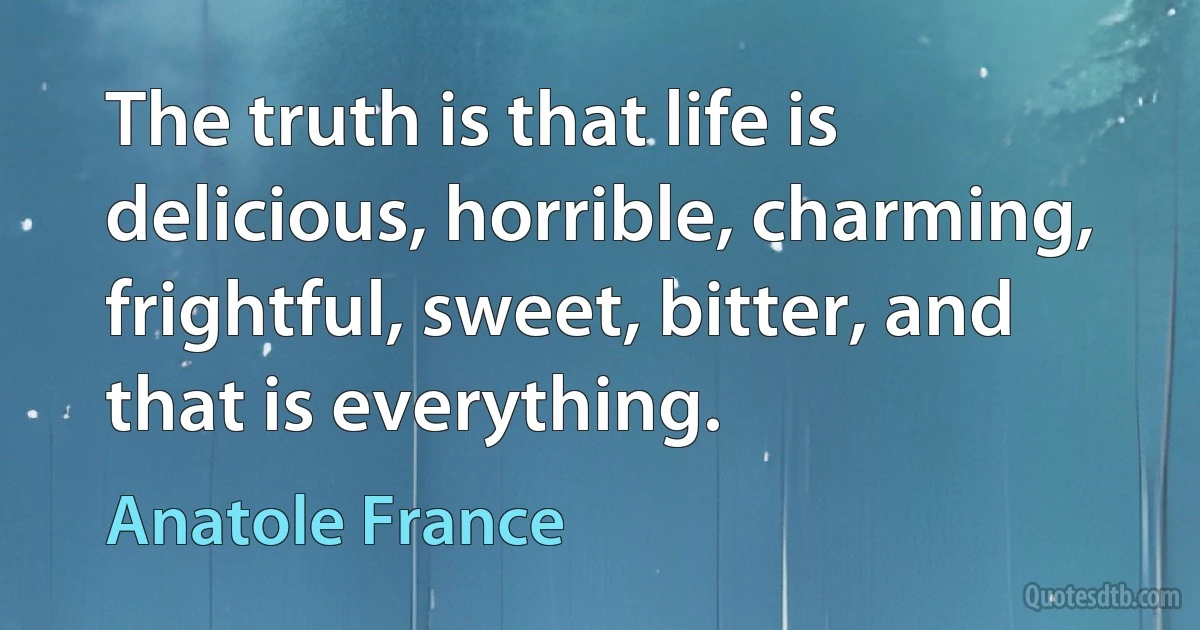 The truth is that life is delicious, horrible, charming, frightful, sweet, bitter, and that is everything. (Anatole France)