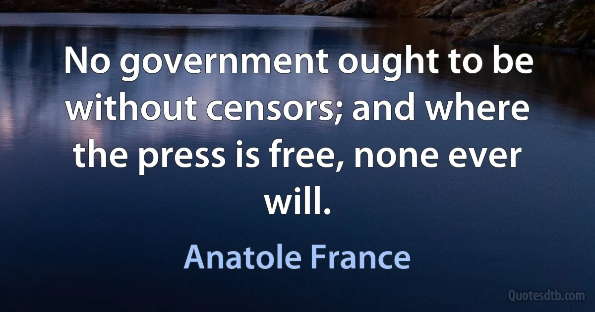 No government ought to be without censors; and where the press is free, none ever will. (Anatole France)