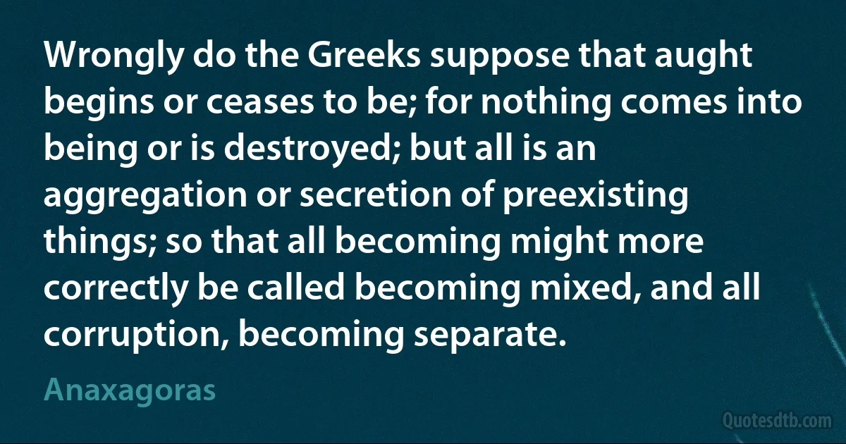 Wrongly do the Greeks suppose that aught begins or ceases to be; for nothing comes into being or is destroyed; but all is an aggregation or secretion of preexisting things; so that all becoming might more correctly be called becoming mixed, and all corruption, becoming separate. (Anaxagoras)