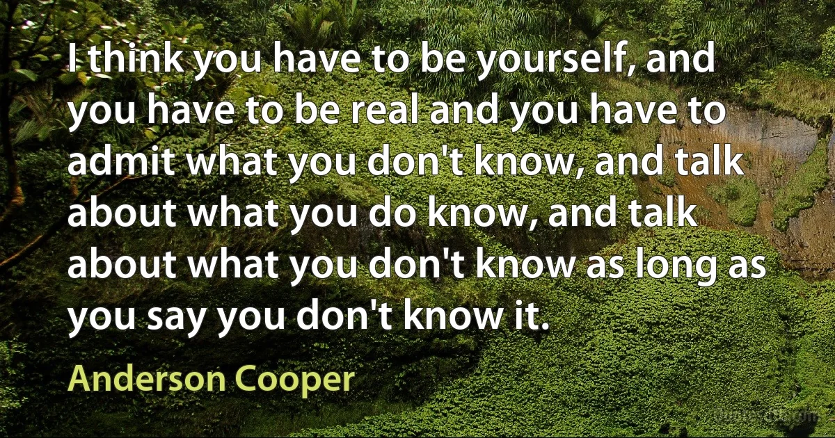 I think you have to be yourself, and you have to be real and you have to admit what you don't know, and talk about what you do know, and talk about what you don't know as long as you say you don't know it. (Anderson Cooper)