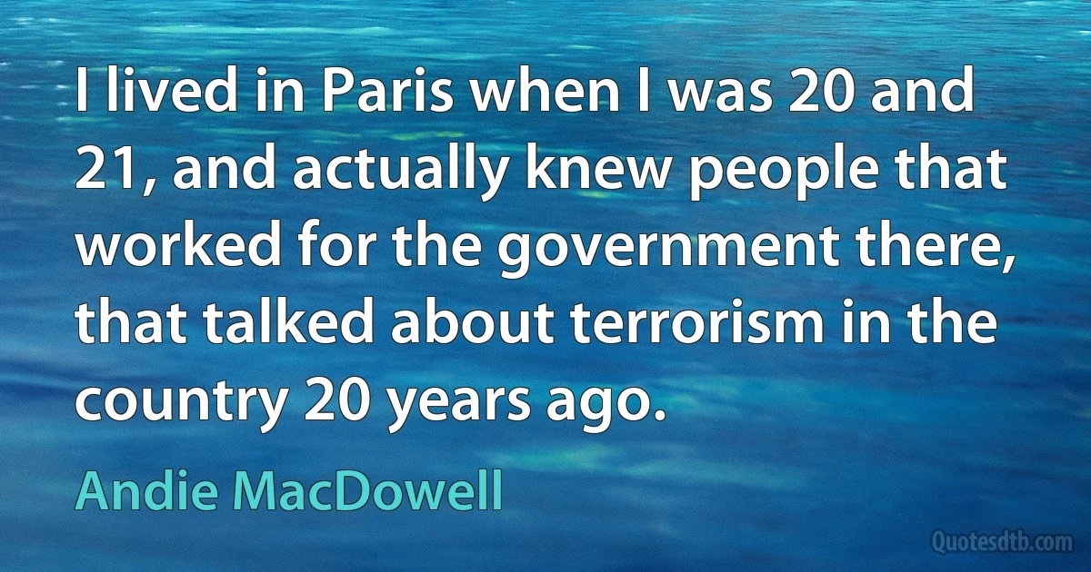 I lived in Paris when I was 20 and 21, and actually knew people that worked for the government there, that talked about terrorism in the country 20 years ago. (Andie MacDowell)