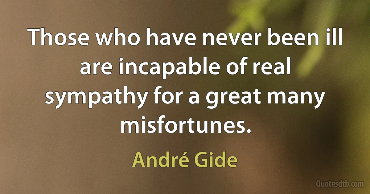 Those who have never been ill are incapable of real sympathy for a great many misfortunes. (André Gide)