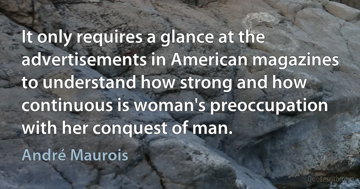 It only requires a glance at the advertisements in American magazines to understand how strong and how continuous is woman's preoccupation with her conquest of man. (André Maurois)