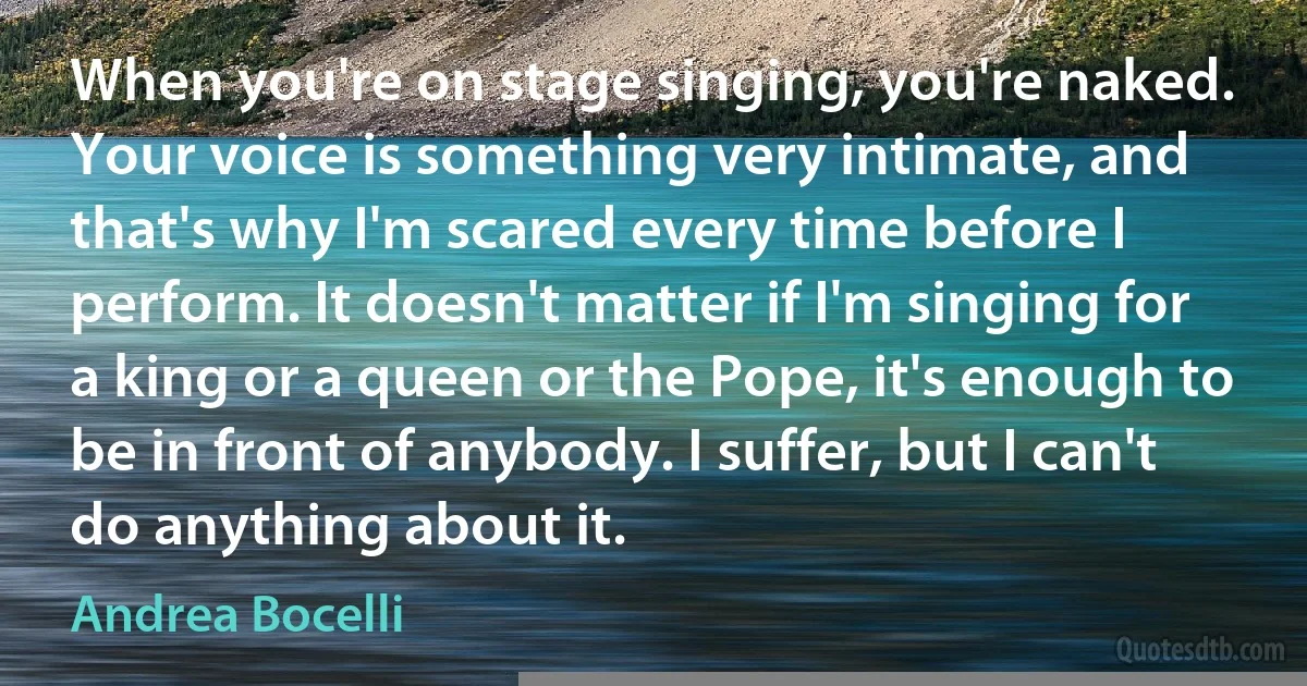 When you're on stage singing, you're naked. Your voice is something very intimate, and that's why I'm scared every time before I perform. It doesn't matter if I'm singing for a king or a queen or the Pope, it's enough to be in front of anybody. I suffer, but I can't do anything about it. (Andrea Bocelli)