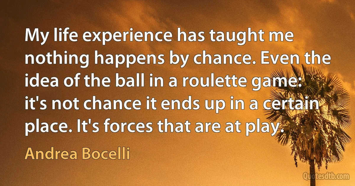 My life experience has taught me nothing happens by chance. Even the idea of the ball in a roulette game: it's not chance it ends up in a certain place. It's forces that are at play. (Andrea Bocelli)