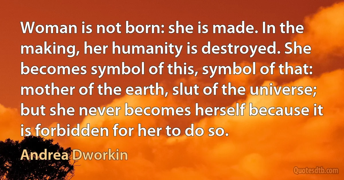 Woman is not born: she is made. In the making, her humanity is destroyed. She becomes symbol of this, symbol of that: mother of the earth, slut of the universe; but she never becomes herself because it is forbidden for her to do so. (Andrea Dworkin)