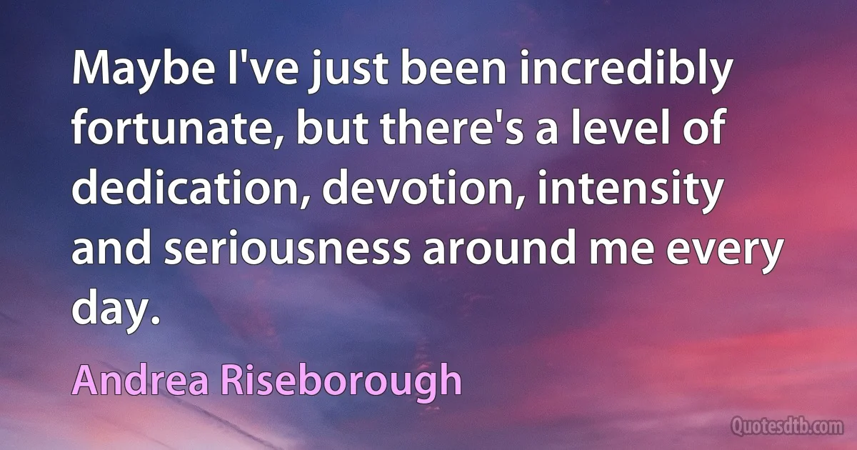 Maybe I've just been incredibly fortunate, but there's a level of dedication, devotion, intensity and seriousness around me every day. (Andrea Riseborough)