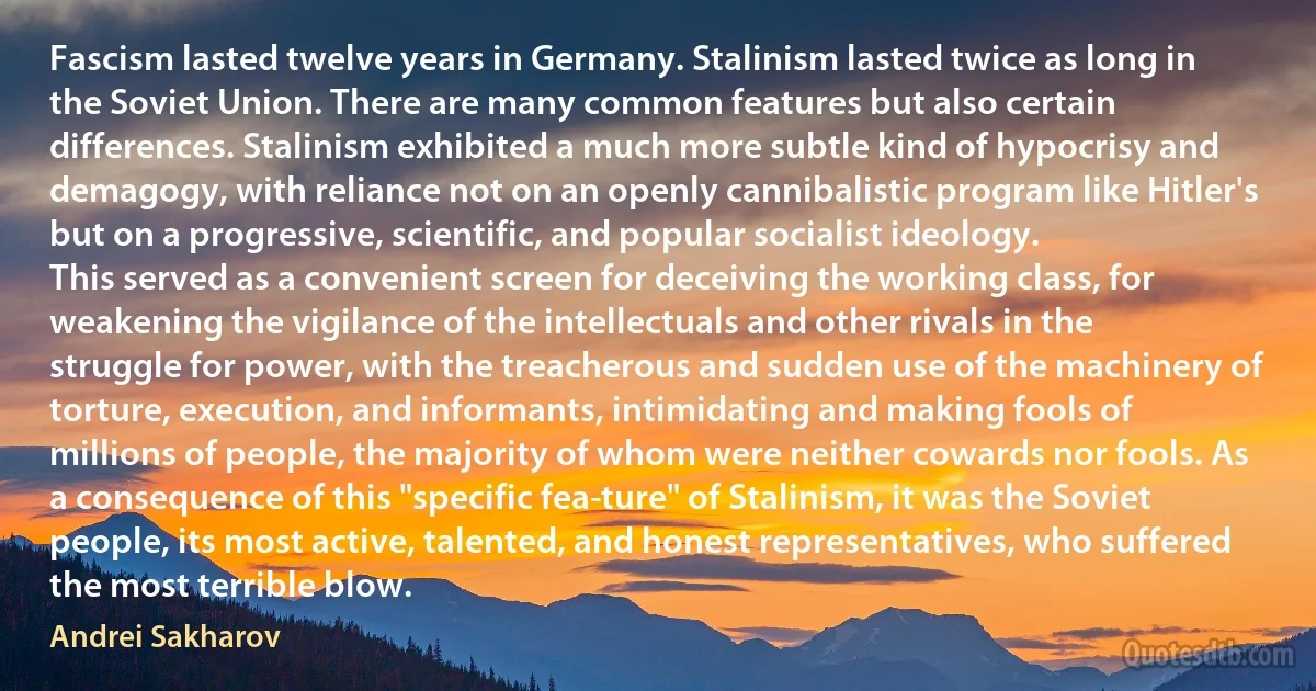 Fascism lasted twelve years in Germany. Stalinism lasted twice as long in the Soviet Union. There are many common features but also certain differences. Stalinism exhibited a much more subtle kind of hypocrisy and demagogy, with reliance not on an openly cannibalistic program like Hitler's but on a progressive, scientific, and popular socialist ideology.
This served as a convenient screen for deceiving the working class, for weakening the vigilance of the intellectuals and other rivals in the struggle for power, with the treacherous and sudden use of the machinery of torture, execution, and informants, intimidating and making fools of millions of people, the majority of whom were neither cowards nor fools. As a consequence of this "specific fea­ture" of Stalinism, it was the Soviet people, its most active, talented, and honest representatives, who suffered the most terrible blow. (Andrei Sakharov)