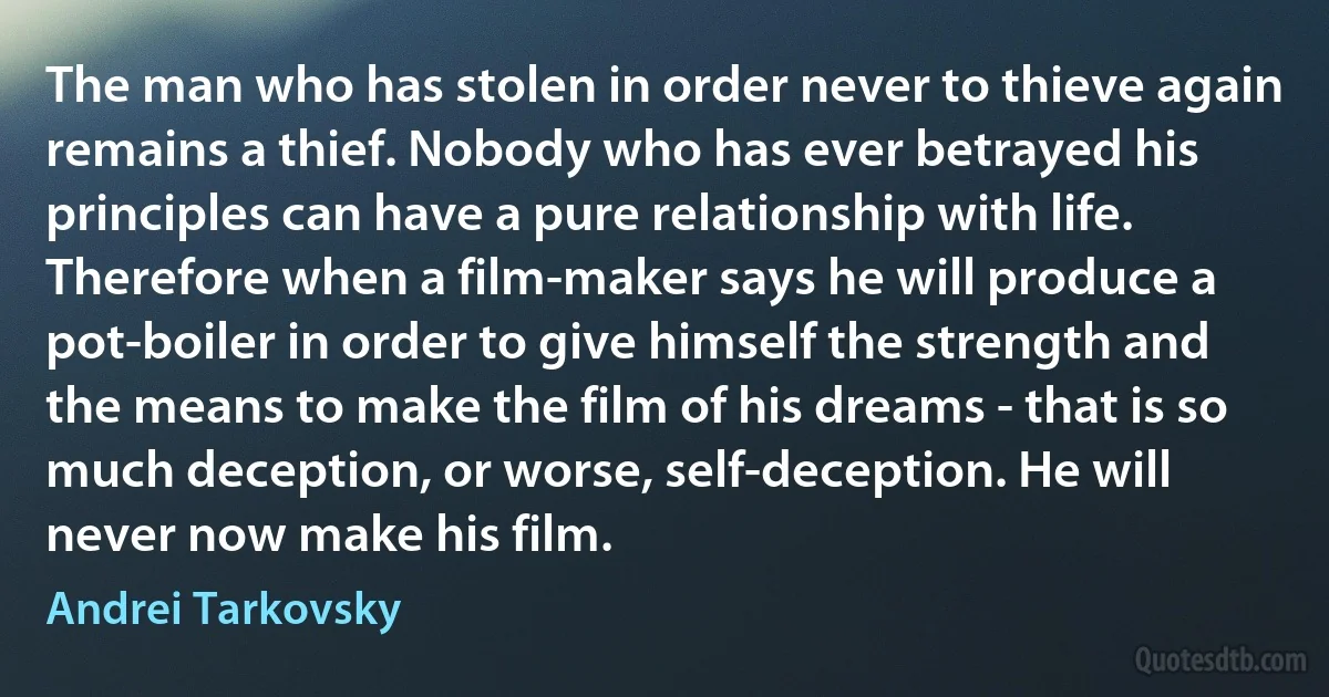 The man who has stolen in order never to thieve again remains a thief. Nobody who has ever betrayed his principles can have a pure relationship with life. Therefore when a film-maker says he will produce a pot-boiler in order to give himself the strength and the means to make the film of his dreams - that is so much deception, or worse, self-deception. He will never now make his film. (Andrei Tarkovsky)