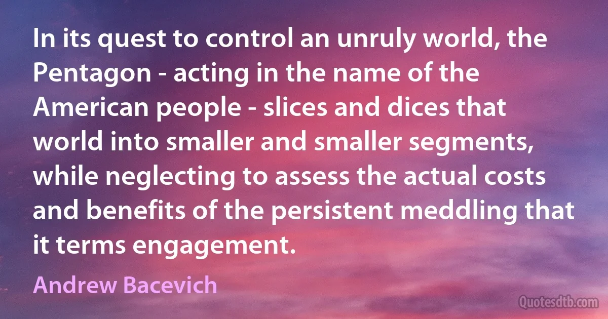 In its quest to control an unruly world, the Pentagon - acting in the name of the American people - slices and dices that world into smaller and smaller segments, while neglecting to assess the actual costs and benefits of the persistent meddling that it terms engagement. (Andrew Bacevich)