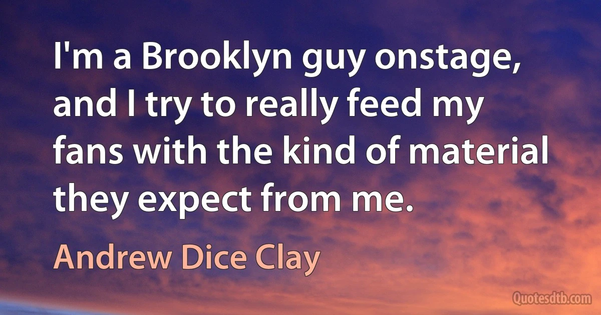 I'm a Brooklyn guy onstage, and I try to really feed my fans with the kind of material they expect from me. (Andrew Dice Clay)