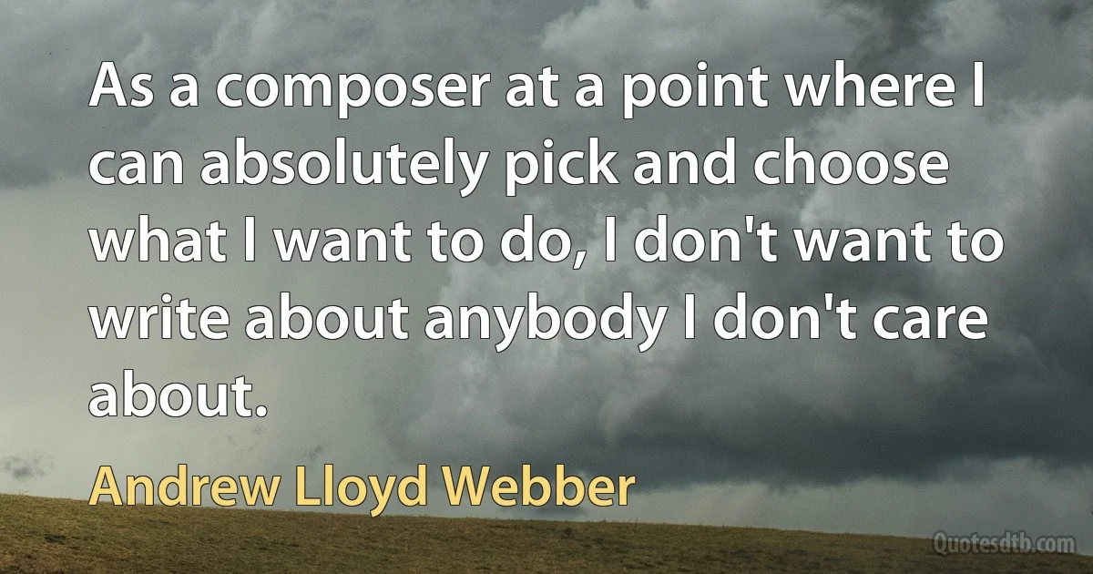 As a composer at a point where I can absolutely pick and choose what I want to do, I don't want to write about anybody I don't care about. (Andrew Lloyd Webber)