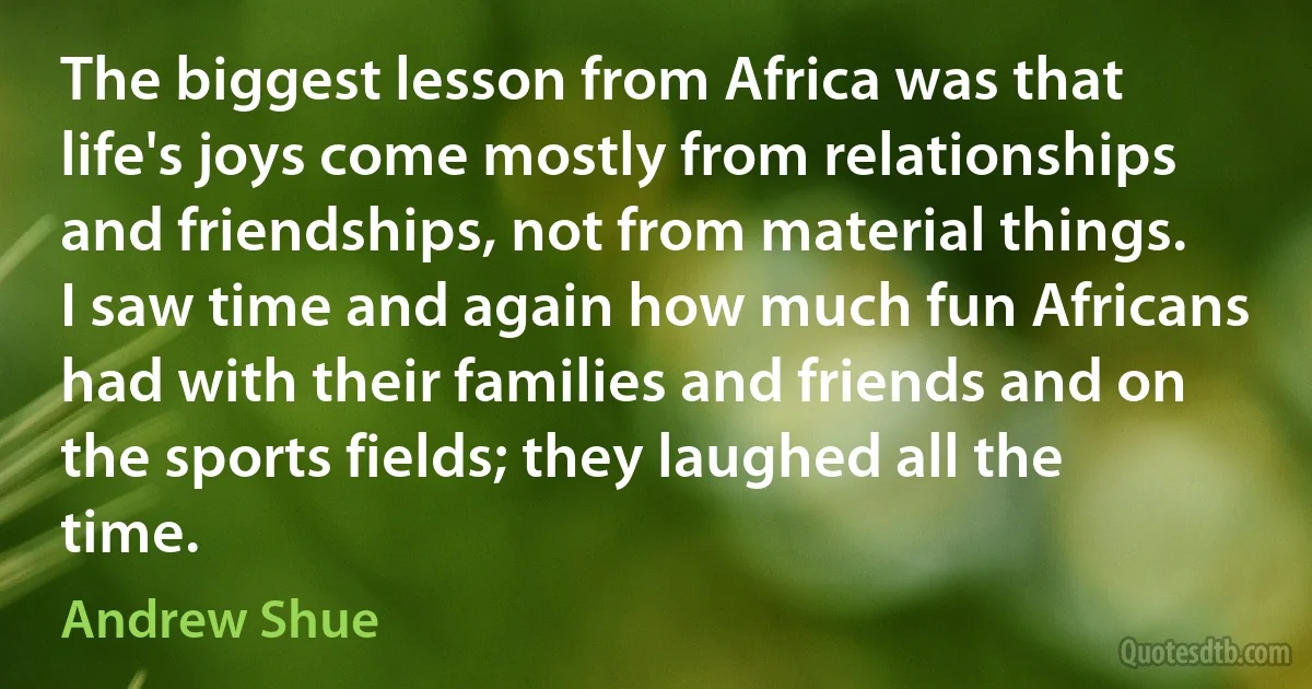 The biggest lesson from Africa was that life's joys come mostly from relationships and friendships, not from material things. I saw time and again how much fun Africans had with their families and friends and on the sports fields; they laughed all the time. (Andrew Shue)