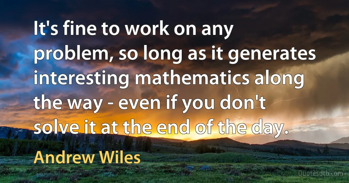 It's fine to work on any problem, so long as it generates interesting mathematics along the way - even if you don't solve it at the end of the day. (Andrew Wiles)