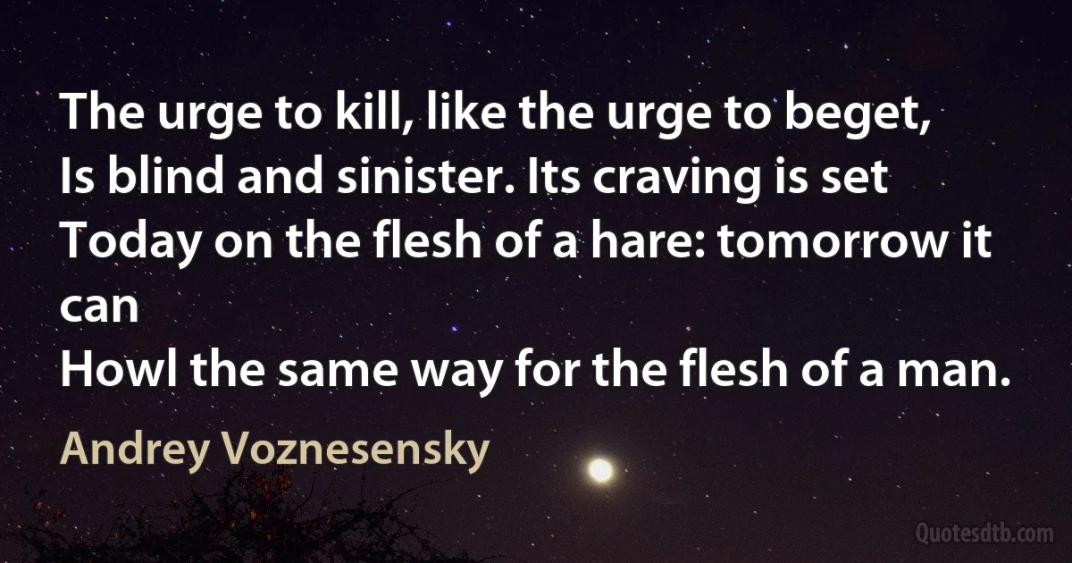 The urge to kill, like the urge to beget,
Is blind and sinister. Its craving is set
Today on the flesh of a hare: tomorrow it can
Howl the same way for the flesh of a man. (Andrey Voznesensky)