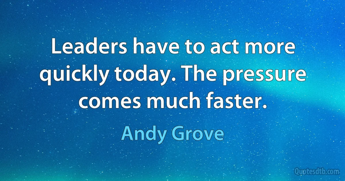 Leaders have to act more quickly today. The pressure comes much faster. (Andy Grove)