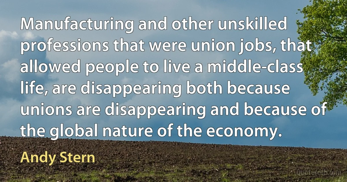 Manufacturing and other unskilled professions that were union jobs, that allowed people to live a middle-class life, are disappearing both because unions are disappearing and because of the global nature of the economy. (Andy Stern)