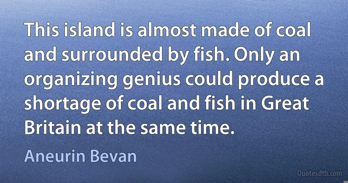 This island is almost made of coal and surrounded by fish. Only an organizing genius could produce a shortage of coal and fish in Great Britain at the same time. (Aneurin Bevan)