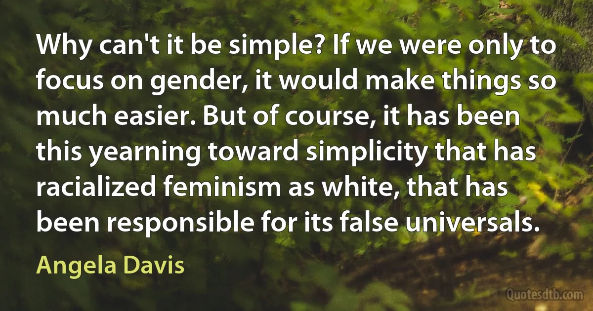 Why can't it be simple? If we were only to focus on gender, it would make things so much easier. But of course, it has been this yearning toward simplicity that has racialized feminism as white, that has been responsible for its false universals. (Angela Davis)