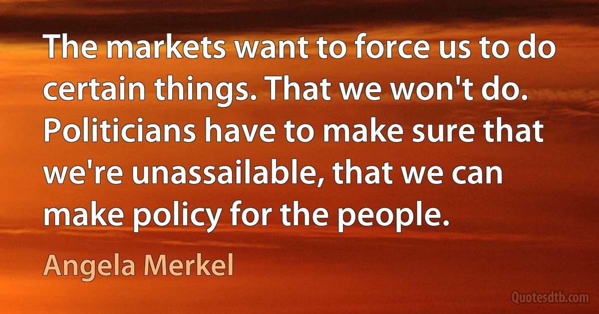 The markets want to force us to do certain things. That we won't do. Politicians have to make sure that we're unassailable, that we can make policy for the people. (Angela Merkel)